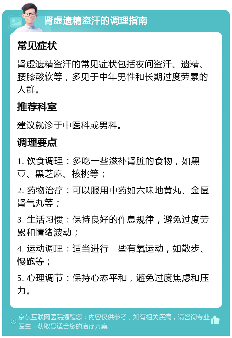 肾虚遗精盗汗的调理指南 常见症状 肾虚遗精盗汗的常见症状包括夜间盗汗、遗精、腰膝酸软等，多见于中年男性和长期过度劳累的人群。 推荐科室 建议就诊于中医科或男科。 调理要点 1. 饮食调理：多吃一些滋补肾脏的食物，如黑豆、黑芝麻、核桃等； 2. 药物治疗：可以服用中药如六味地黄丸、金匮肾气丸等； 3. 生活习惯：保持良好的作息规律，避免过度劳累和情绪波动； 4. 运动调理：适当进行一些有氧运动，如散步、慢跑等； 5. 心理调节：保持心态平和，避免过度焦虑和压力。