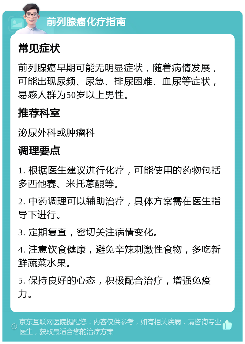 前列腺癌化疗指南 常见症状 前列腺癌早期可能无明显症状，随着病情发展，可能出现尿频、尿急、排尿困难、血尿等症状，易感人群为50岁以上男性。 推荐科室 泌尿外科或肿瘤科 调理要点 1. 根据医生建议进行化疗，可能使用的药物包括多西他赛、米托蒽醌等。 2. 中药调理可以辅助治疗，具体方案需在医生指导下进行。 3. 定期复查，密切关注病情变化。 4. 注意饮食健康，避免辛辣刺激性食物，多吃新鲜蔬菜水果。 5. 保持良好的心态，积极配合治疗，增强免疫力。