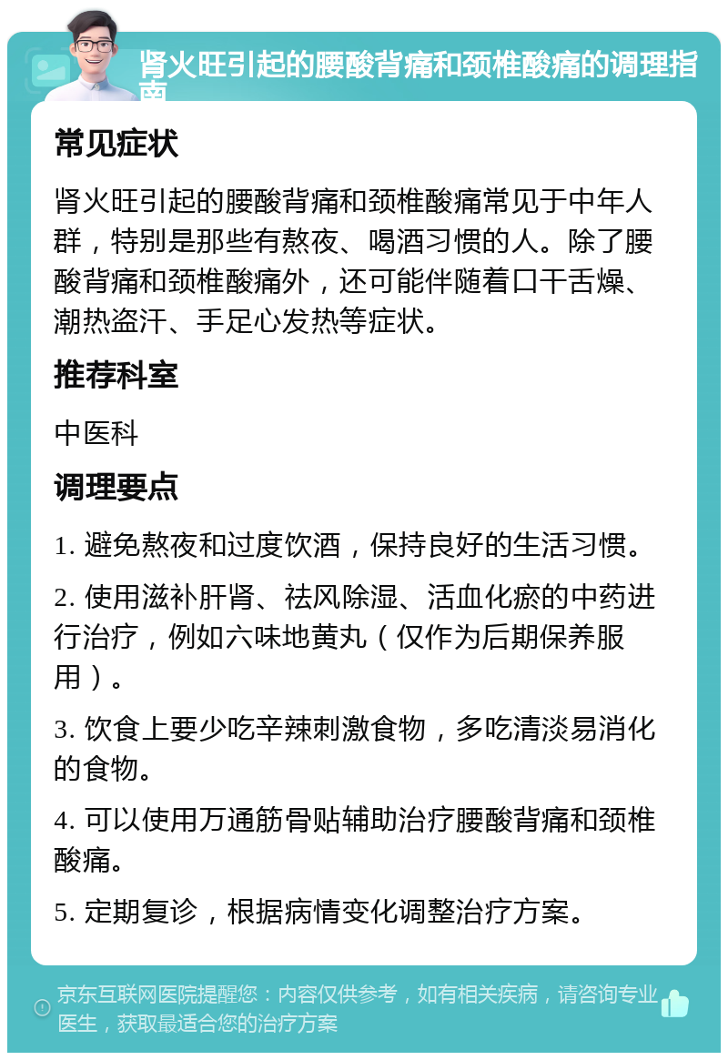 肾火旺引起的腰酸背痛和颈椎酸痛的调理指南 常见症状 肾火旺引起的腰酸背痛和颈椎酸痛常见于中年人群，特别是那些有熬夜、喝酒习惯的人。除了腰酸背痛和颈椎酸痛外，还可能伴随着口干舌燥、潮热盗汗、手足心发热等症状。 推荐科室 中医科 调理要点 1. 避免熬夜和过度饮酒，保持良好的生活习惯。 2. 使用滋补肝肾、祛风除湿、活血化瘀的中药进行治疗，例如六味地黄丸（仅作为后期保养服用）。 3. 饮食上要少吃辛辣刺激食物，多吃清淡易消化的食物。 4. 可以使用万通筋骨贴辅助治疗腰酸背痛和颈椎酸痛。 5. 定期复诊，根据病情变化调整治疗方案。