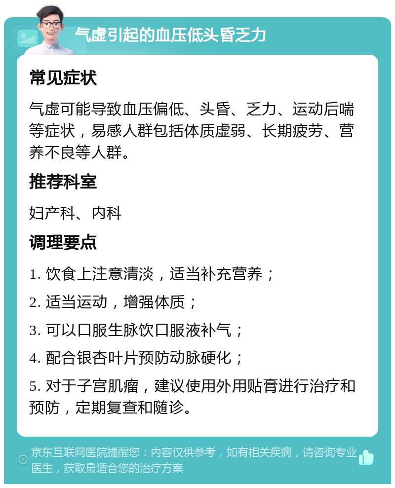 气虚引起的血压低头昏乏力 常见症状 气虚可能导致血压偏低、头昏、乏力、运动后喘等症状，易感人群包括体质虚弱、长期疲劳、营养不良等人群。 推荐科室 妇产科、内科 调理要点 1. 饮食上注意清淡，适当补充营养； 2. 适当运动，增强体质； 3. 可以口服生脉饮口服液补气； 4. 配合银杏叶片预防动脉硬化； 5. 对于子宫肌瘤，建议使用外用贴膏进行治疗和预防，定期复查和随诊。