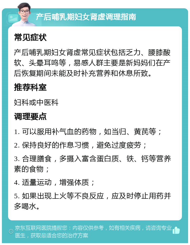 产后哺乳期妇女肾虚调理指南 常见症状 产后哺乳期妇女肾虚常见症状包括乏力、腰膝酸软、头晕耳鸣等，易感人群主要是新妈妈们在产后恢复期间未能及时补充营养和休息所致。 推荐科室 妇科或中医科 调理要点 1. 可以服用补气血的药物，如当归、黄芪等； 2. 保持良好的作息习惯，避免过度疲劳； 3. 合理膳食，多摄入富含蛋白质、铁、钙等营养素的食物； 4. 适量运动，增强体质； 5. 如果出现上火等不良反应，应及时停止用药并多喝水。