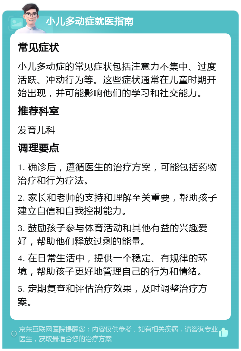 小儿多动症就医指南 常见症状 小儿多动症的常见症状包括注意力不集中、过度活跃、冲动行为等。这些症状通常在儿童时期开始出现，并可能影响他们的学习和社交能力。 推荐科室 发育儿科 调理要点 1. 确诊后，遵循医生的治疗方案，可能包括药物治疗和行为疗法。 2. 家长和老师的支持和理解至关重要，帮助孩子建立自信和自我控制能力。 3. 鼓励孩子参与体育活动和其他有益的兴趣爱好，帮助他们释放过剩的能量。 4. 在日常生活中，提供一个稳定、有规律的环境，帮助孩子更好地管理自己的行为和情绪。 5. 定期复查和评估治疗效果，及时调整治疗方案。