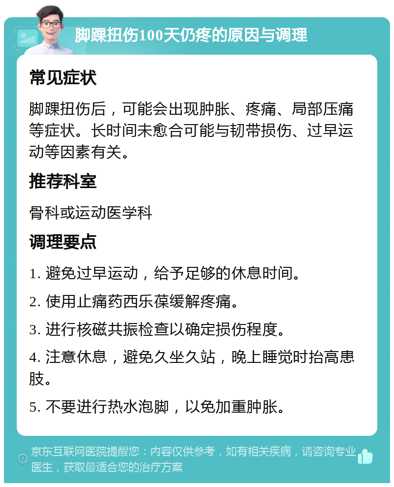 脚踝扭伤100天仍疼的原因与调理 常见症状 脚踝扭伤后，可能会出现肿胀、疼痛、局部压痛等症状。长时间未愈合可能与韧带损伤、过早运动等因素有关。 推荐科室 骨科或运动医学科 调理要点 1. 避免过早运动，给予足够的休息时间。 2. 使用止痛药西乐葆缓解疼痛。 3. 进行核磁共振检查以确定损伤程度。 4. 注意休息，避免久坐久站，晚上睡觉时抬高患肢。 5. 不要进行热水泡脚，以免加重肿胀。