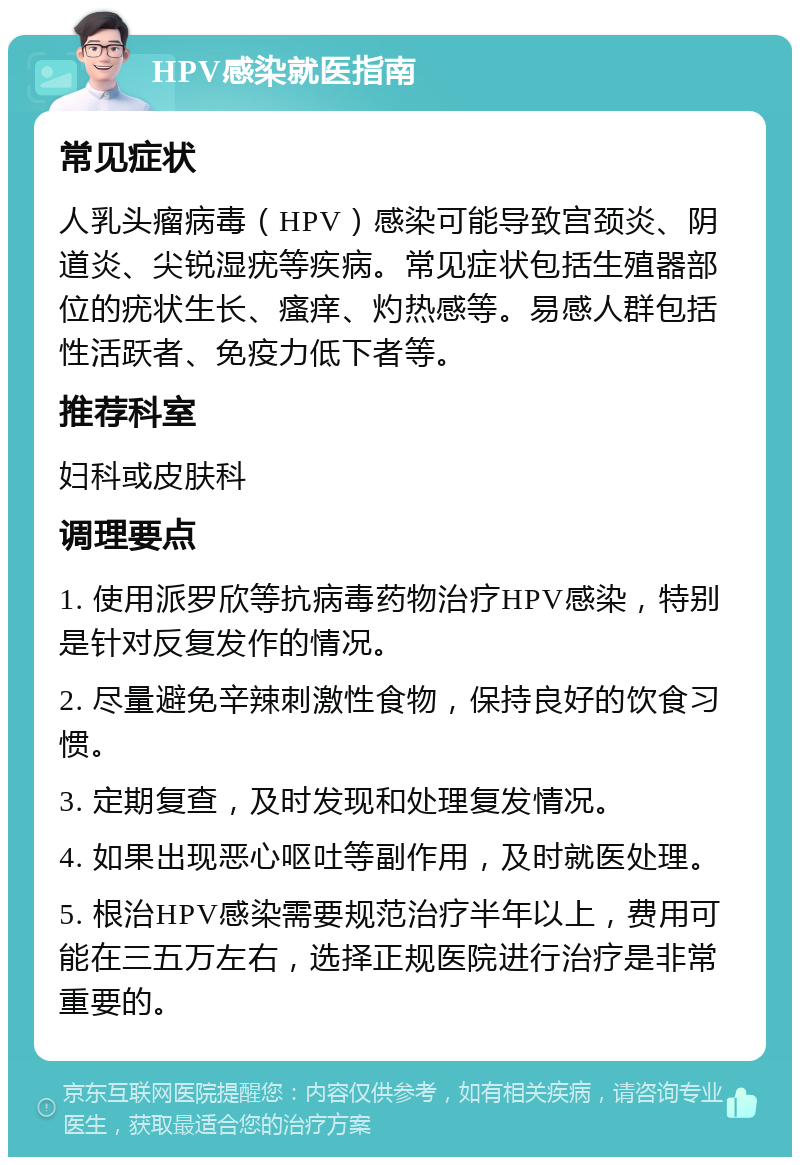 HPV感染就医指南 常见症状 人乳头瘤病毒（HPV）感染可能导致宫颈炎、阴道炎、尖锐湿疣等疾病。常见症状包括生殖器部位的疣状生长、瘙痒、灼热感等。易感人群包括性活跃者、免疫力低下者等。 推荐科室 妇科或皮肤科 调理要点 1. 使用派罗欣等抗病毒药物治疗HPV感染，特别是针对反复发作的情况。 2. 尽量避免辛辣刺激性食物，保持良好的饮食习惯。 3. 定期复查，及时发现和处理复发情况。 4. 如果出现恶心呕吐等副作用，及时就医处理。 5. 根治HPV感染需要规范治疗半年以上，费用可能在三五万左右，选择正规医院进行治疗是非常重要的。