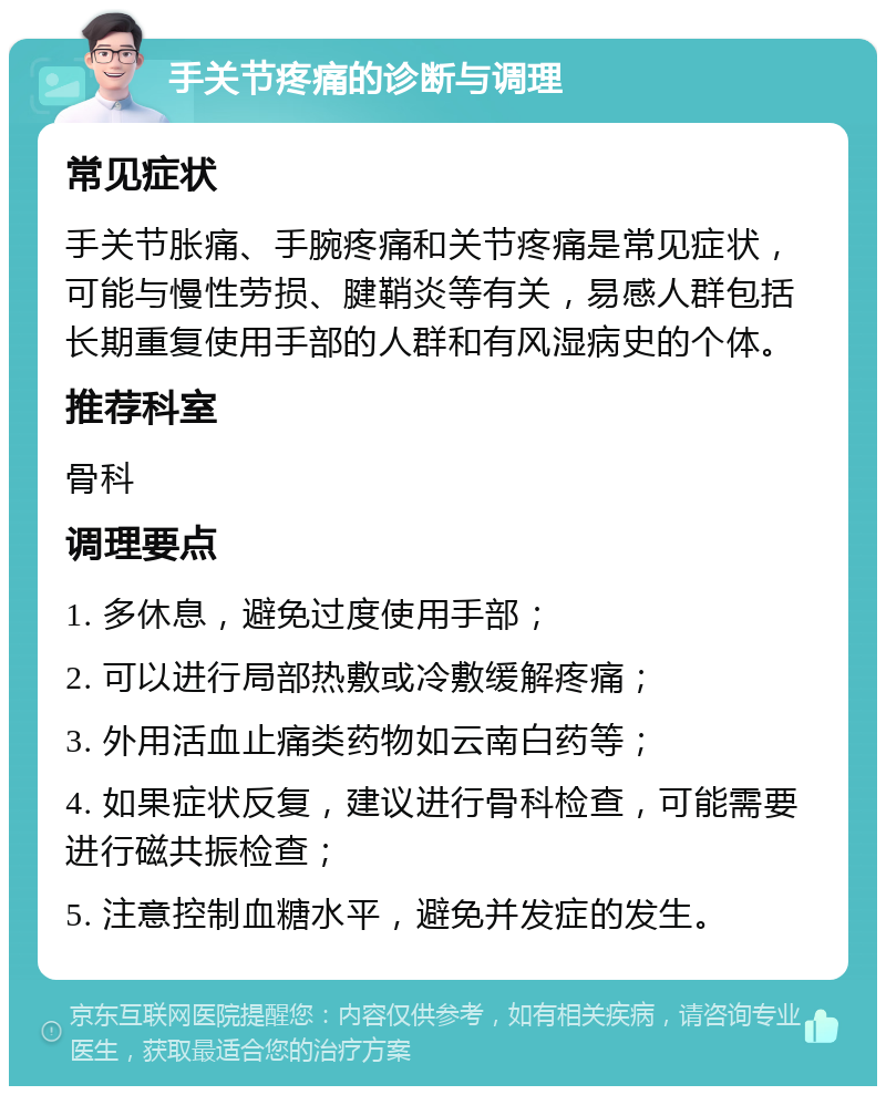 手关节疼痛的诊断与调理 常见症状 手关节胀痛、手腕疼痛和关节疼痛是常见症状，可能与慢性劳损、腱鞘炎等有关，易感人群包括长期重复使用手部的人群和有风湿病史的个体。 推荐科室 骨科 调理要点 1. 多休息，避免过度使用手部； 2. 可以进行局部热敷或冷敷缓解疼痛； 3. 外用活血止痛类药物如云南白药等； 4. 如果症状反复，建议进行骨科检查，可能需要进行磁共振检查； 5. 注意控制血糖水平，避免并发症的发生。