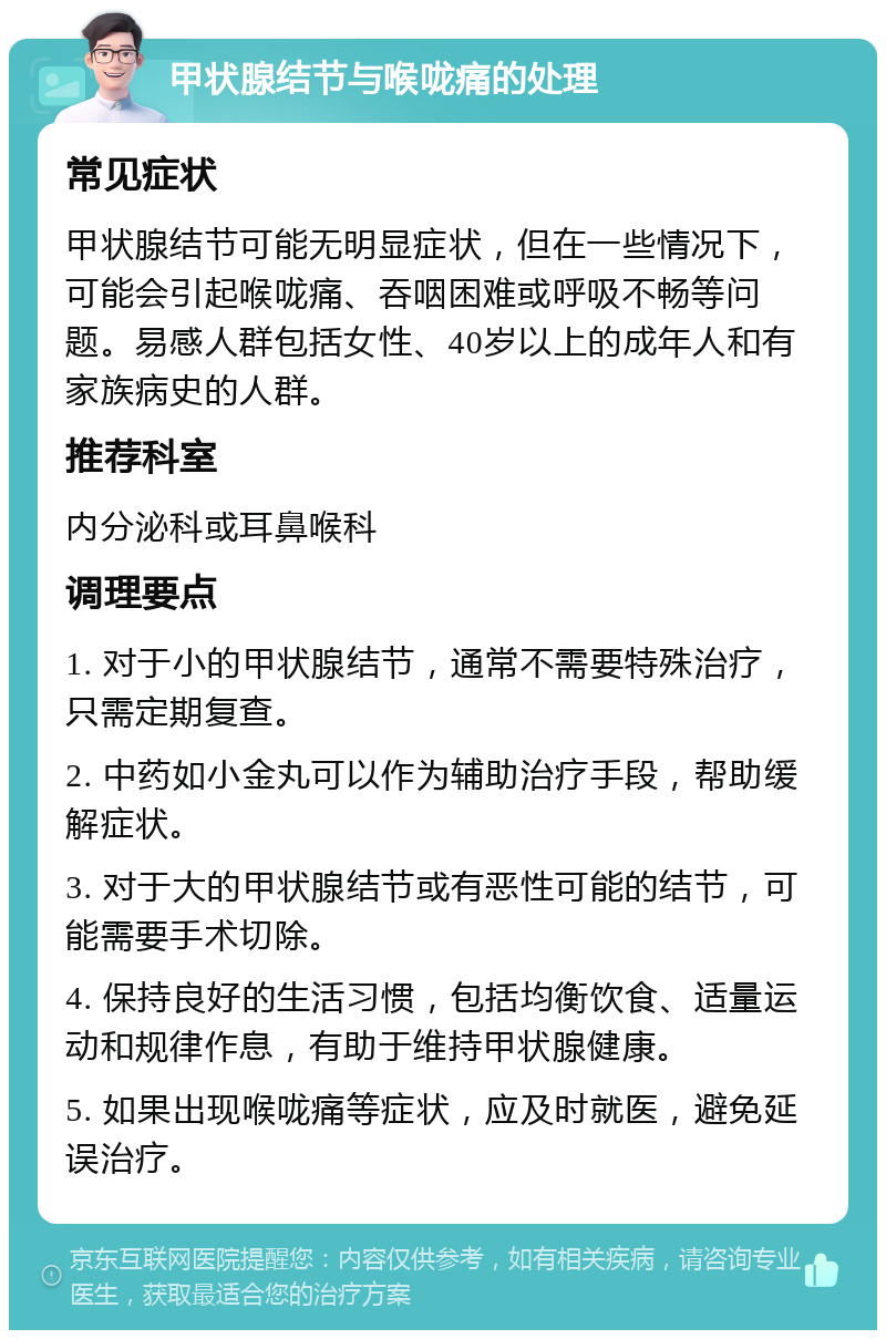 甲状腺结节与喉咙痛的处理 常见症状 甲状腺结节可能无明显症状，但在一些情况下，可能会引起喉咙痛、吞咽困难或呼吸不畅等问题。易感人群包括女性、40岁以上的成年人和有家族病史的人群。 推荐科室 内分泌科或耳鼻喉科 调理要点 1. 对于小的甲状腺结节，通常不需要特殊治疗，只需定期复查。 2. 中药如小金丸可以作为辅助治疗手段，帮助缓解症状。 3. 对于大的甲状腺结节或有恶性可能的结节，可能需要手术切除。 4. 保持良好的生活习惯，包括均衡饮食、适量运动和规律作息，有助于维持甲状腺健康。 5. 如果出现喉咙痛等症状，应及时就医，避免延误治疗。