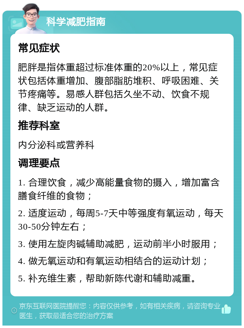 科学减肥指南 常见症状 肥胖是指体重超过标准体重的20%以上，常见症状包括体重增加、腹部脂肪堆积、呼吸困难、关节疼痛等。易感人群包括久坐不动、饮食不规律、缺乏运动的人群。 推荐科室 内分泌科或营养科 调理要点 1. 合理饮食，减少高能量食物的摄入，增加富含膳食纤维的食物； 2. 适度运动，每周5-7天中等强度有氧运动，每天30-50分钟左右； 3. 使用左旋肉碱辅助减肥，运动前半小时服用； 4. 做无氧运动和有氧运动相结合的运动计划； 5. 补充维生素，帮助新陈代谢和辅助减重。