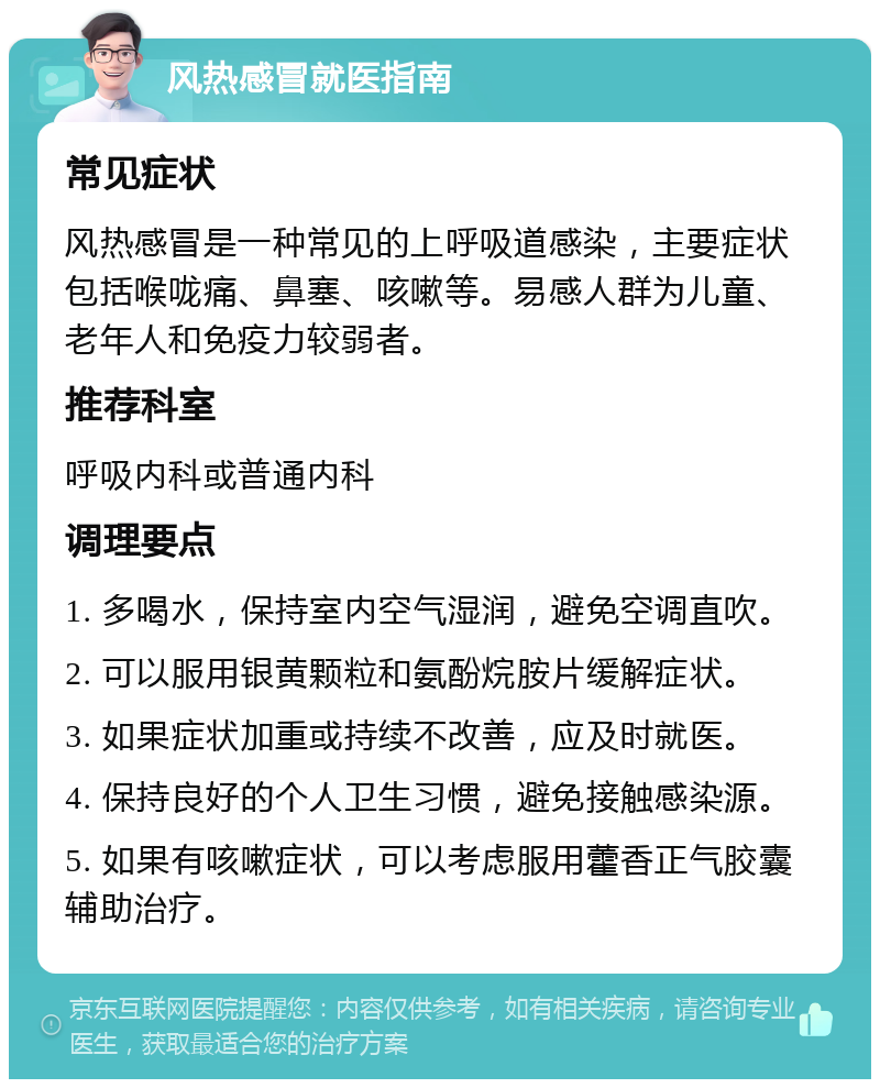 风热感冒就医指南 常见症状 风热感冒是一种常见的上呼吸道感染，主要症状包括喉咙痛、鼻塞、咳嗽等。易感人群为儿童、老年人和免疫力较弱者。 推荐科室 呼吸内科或普通内科 调理要点 1. 多喝水，保持室内空气湿润，避免空调直吹。 2. 可以服用银黄颗粒和氨酚烷胺片缓解症状。 3. 如果症状加重或持续不改善，应及时就医。 4. 保持良好的个人卫生习惯，避免接触感染源。 5. 如果有咳嗽症状，可以考虑服用藿香正气胶囊辅助治疗。