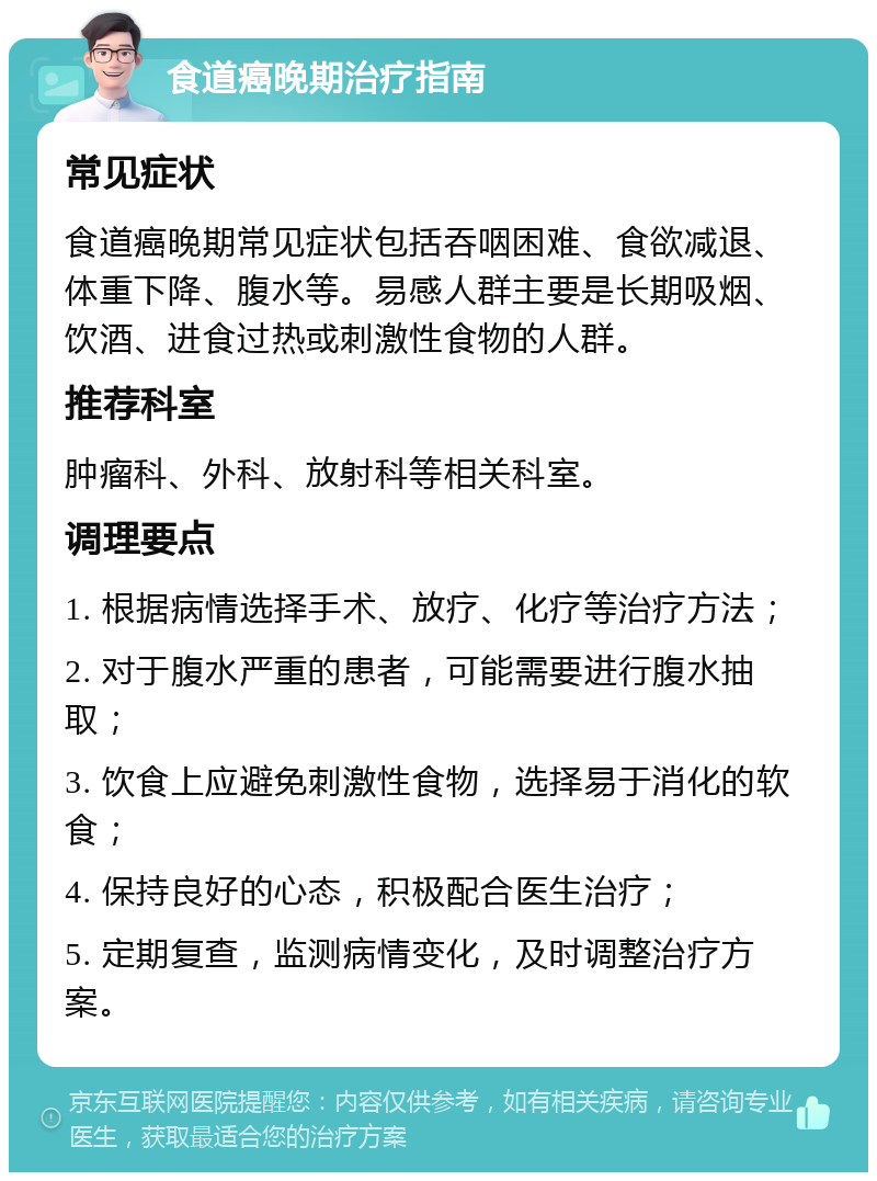 食道癌晚期治疗指南 常见症状 食道癌晚期常见症状包括吞咽困难、食欲减退、体重下降、腹水等。易感人群主要是长期吸烟、饮酒、进食过热或刺激性食物的人群。 推荐科室 肿瘤科、外科、放射科等相关科室。 调理要点 1. 根据病情选择手术、放疗、化疗等治疗方法； 2. 对于腹水严重的患者，可能需要进行腹水抽取； 3. 饮食上应避免刺激性食物，选择易于消化的软食； 4. 保持良好的心态，积极配合医生治疗； 5. 定期复查，监测病情变化，及时调整治疗方案。