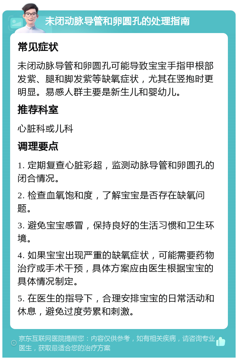 未闭动脉导管和卵圆孔的处理指南 常见症状 未闭动脉导管和卵圆孔可能导致宝宝手指甲根部发紫、腿和脚发紫等缺氧症状，尤其在竖抱时更明显。易感人群主要是新生儿和婴幼儿。 推荐科室 心脏科或儿科 调理要点 1. 定期复查心脏彩超，监测动脉导管和卵圆孔的闭合情况。 2. 检查血氧饱和度，了解宝宝是否存在缺氧问题。 3. 避免宝宝感冒，保持良好的生活习惯和卫生环境。 4. 如果宝宝出现严重的缺氧症状，可能需要药物治疗或手术干预，具体方案应由医生根据宝宝的具体情况制定。 5. 在医生的指导下，合理安排宝宝的日常活动和休息，避免过度劳累和刺激。