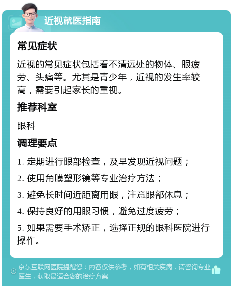 近视就医指南 常见症状 近视的常见症状包括看不清远处的物体、眼疲劳、头痛等。尤其是青少年，近视的发生率较高，需要引起家长的重视。 推荐科室 眼科 调理要点 1. 定期进行眼部检查，及早发现近视问题； 2. 使用角膜塑形镜等专业治疗方法； 3. 避免长时间近距离用眼，注意眼部休息； 4. 保持良好的用眼习惯，避免过度疲劳； 5. 如果需要手术矫正，选择正规的眼科医院进行操作。