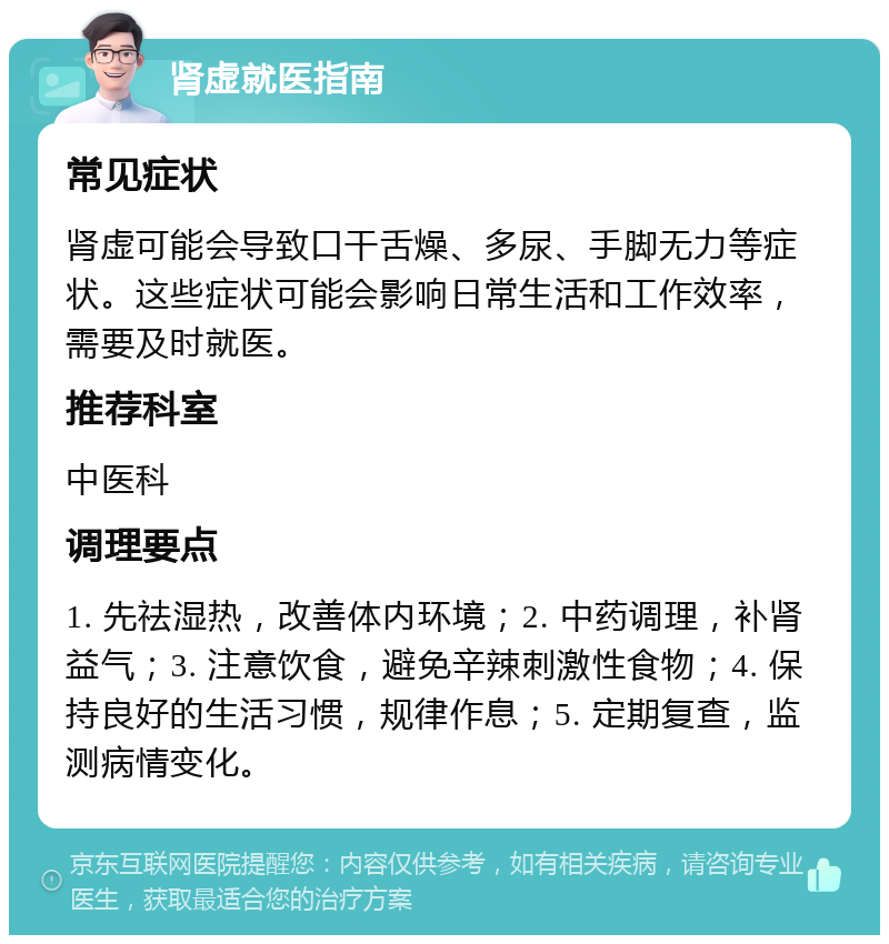 肾虚就医指南 常见症状 肾虚可能会导致口干舌燥、多尿、手脚无力等症状。这些症状可能会影响日常生活和工作效率，需要及时就医。 推荐科室 中医科 调理要点 1. 先祛湿热，改善体内环境；2. 中药调理，补肾益气；3. 注意饮食，避免辛辣刺激性食物；4. 保持良好的生活习惯，规律作息；5. 定期复查，监测病情变化。