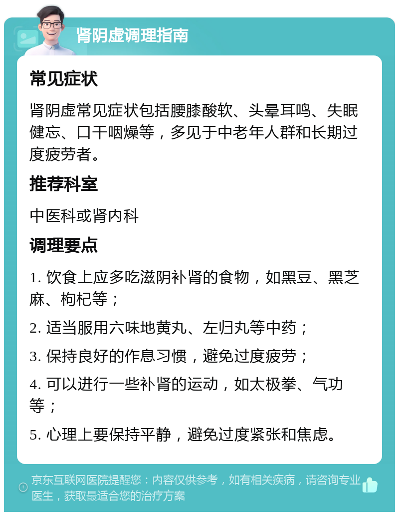 肾阴虚调理指南 常见症状 肾阴虚常见症状包括腰膝酸软、头晕耳鸣、失眠健忘、口干咽燥等，多见于中老年人群和长期过度疲劳者。 推荐科室 中医科或肾内科 调理要点 1. 饮食上应多吃滋阴补肾的食物，如黑豆、黑芝麻、枸杞等； 2. 适当服用六味地黄丸、左归丸等中药； 3. 保持良好的作息习惯，避免过度疲劳； 4. 可以进行一些补肾的运动，如太极拳、气功等； 5. 心理上要保持平静，避免过度紧张和焦虑。