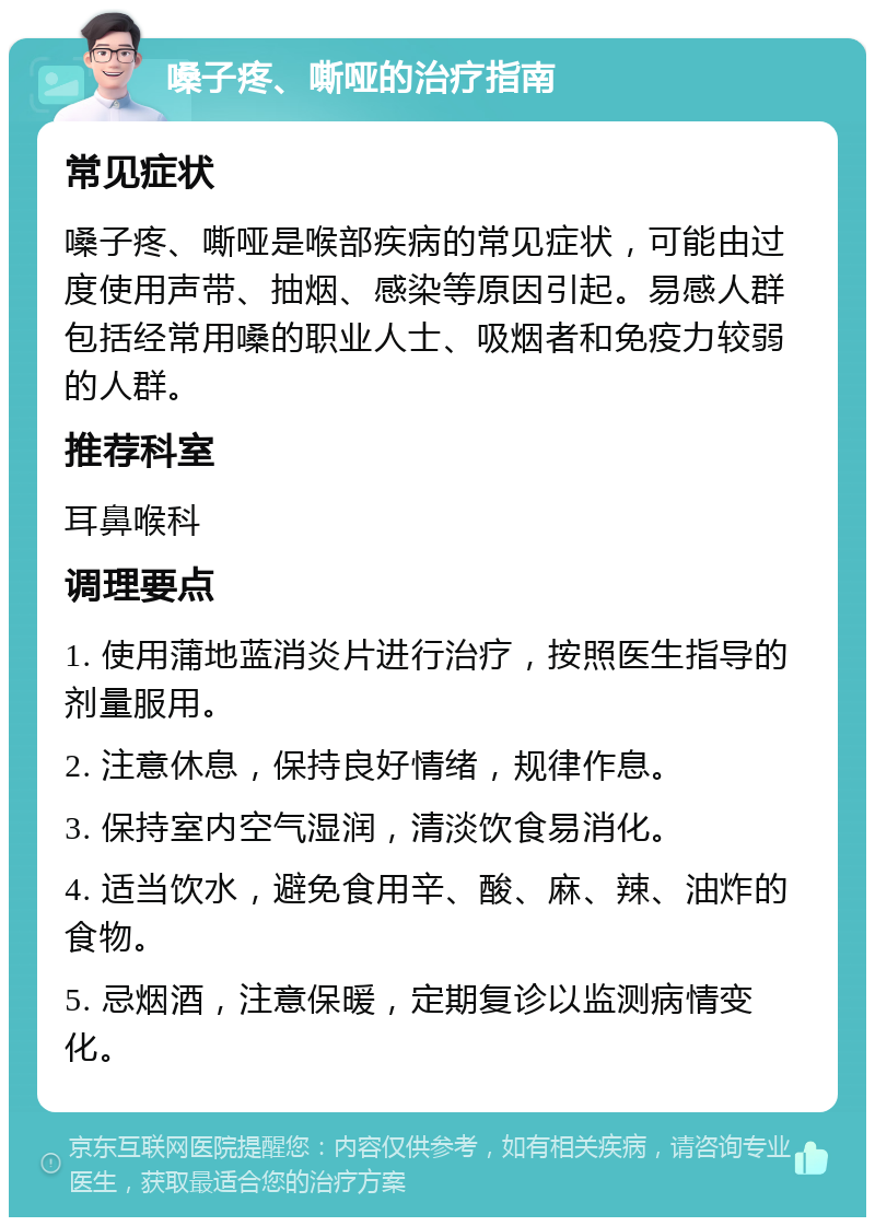 嗓子疼、嘶哑的治疗指南 常见症状 嗓子疼、嘶哑是喉部疾病的常见症状，可能由过度使用声带、抽烟、感染等原因引起。易感人群包括经常用嗓的职业人士、吸烟者和免疫力较弱的人群。 推荐科室 耳鼻喉科 调理要点 1. 使用蒲地蓝消炎片进行治疗，按照医生指导的剂量服用。 2. 注意休息，保持良好情绪，规律作息。 3. 保持室内空气湿润，清淡饮食易消化。 4. 适当饮水，避免食用辛、酸、麻、辣、油炸的食物。 5. 忌烟酒，注意保暖，定期复诊以监测病情变化。