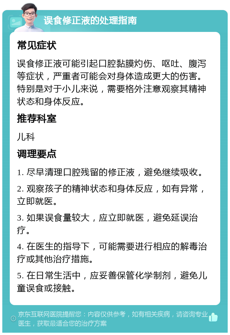 误食修正液的处理指南 常见症状 误食修正液可能引起口腔黏膜灼伤、呕吐、腹泻等症状，严重者可能会对身体造成更大的伤害。特别是对于小儿来说，需要格外注意观察其精神状态和身体反应。 推荐科室 儿科 调理要点 1. 尽早清理口腔残留的修正液，避免继续吸收。 2. 观察孩子的精神状态和身体反应，如有异常，立即就医。 3. 如果误食量较大，应立即就医，避免延误治疗。 4. 在医生的指导下，可能需要进行相应的解毒治疗或其他治疗措施。 5. 在日常生活中，应妥善保管化学制剂，避免儿童误食或接触。