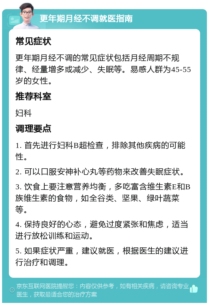 更年期月经不调就医指南 常见症状 更年期月经不调的常见症状包括月经周期不规律、经量增多或减少、失眠等。易感人群为45-55岁的女性。 推荐科室 妇科 调理要点 1. 首先进行妇科B超检查，排除其他疾病的可能性。 2. 可以口服安神补心丸等药物来改善失眠症状。 3. 饮食上要注意营养均衡，多吃富含维生素E和B族维生素的食物，如全谷类、坚果、绿叶蔬菜等。 4. 保持良好的心态，避免过度紧张和焦虑，适当进行放松训练和运动。 5. 如果症状严重，建议就医，根据医生的建议进行治疗和调理。