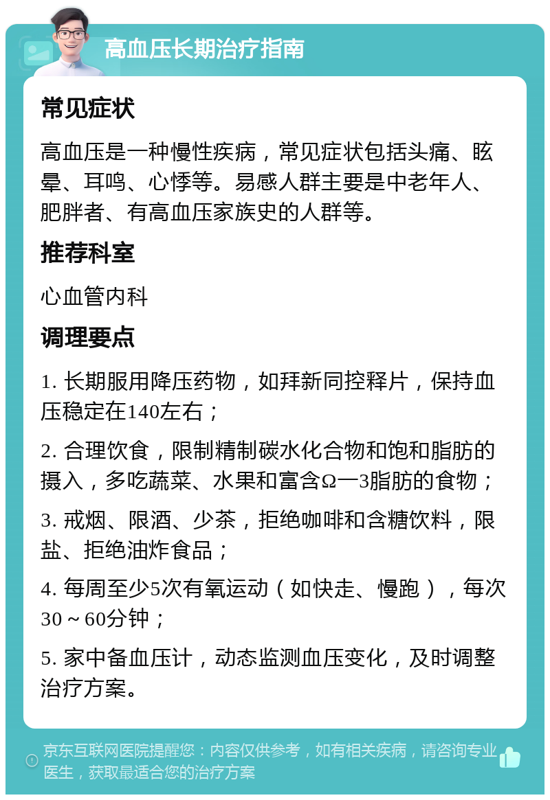 高血压长期治疗指南 常见症状 高血压是一种慢性疾病，常见症状包括头痛、眩晕、耳鸣、心悸等。易感人群主要是中老年人、肥胖者、有高血压家族史的人群等。 推荐科室 心血管内科 调理要点 1. 长期服用降压药物，如拜新同控释片，保持血压稳定在140左右； 2. 合理饮食，限制精制碳水化合物和饱和脂肪的摄入，多吃蔬菜、水果和富含Ω一3脂肪的食物； 3. 戒烟、限酒、少茶，拒绝咖啡和含糖饮料，限盐、拒绝油炸食品； 4. 每周至少5次有氧运动（如快走、慢跑），每次30～60分钟； 5. 家中备血压计，动态监测血压变化，及时调整治疗方案。