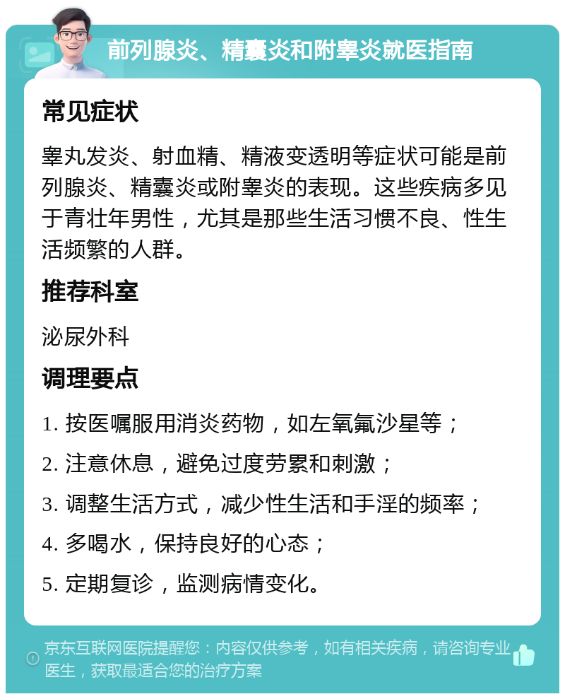 前列腺炎、精囊炎和附睾炎就医指南 常见症状 睾丸发炎、射血精、精液变透明等症状可能是前列腺炎、精囊炎或附睾炎的表现。这些疾病多见于青壮年男性，尤其是那些生活习惯不良、性生活频繁的人群。 推荐科室 泌尿外科 调理要点 1. 按医嘱服用消炎药物，如左氧氟沙星等； 2. 注意休息，避免过度劳累和刺激； 3. 调整生活方式，减少性生活和手淫的频率； 4. 多喝水，保持良好的心态； 5. 定期复诊，监测病情变化。