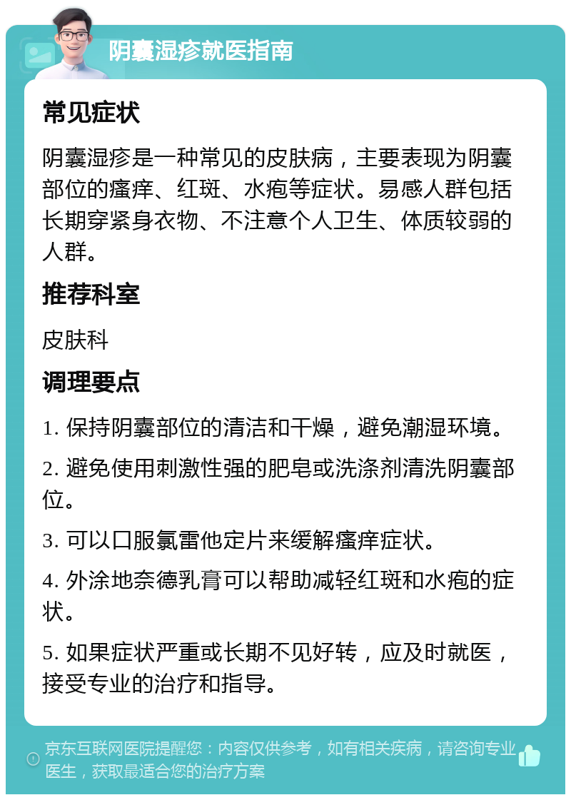 阴囊湿疹就医指南 常见症状 阴囊湿疹是一种常见的皮肤病，主要表现为阴囊部位的瘙痒、红斑、水疱等症状。易感人群包括长期穿紧身衣物、不注意个人卫生、体质较弱的人群。 推荐科室 皮肤科 调理要点 1. 保持阴囊部位的清洁和干燥，避免潮湿环境。 2. 避免使用刺激性强的肥皂或洗涤剂清洗阴囊部位。 3. 可以口服氯雷他定片来缓解瘙痒症状。 4. 外涂地奈德乳膏可以帮助减轻红斑和水疱的症状。 5. 如果症状严重或长期不见好转，应及时就医，接受专业的治疗和指导。