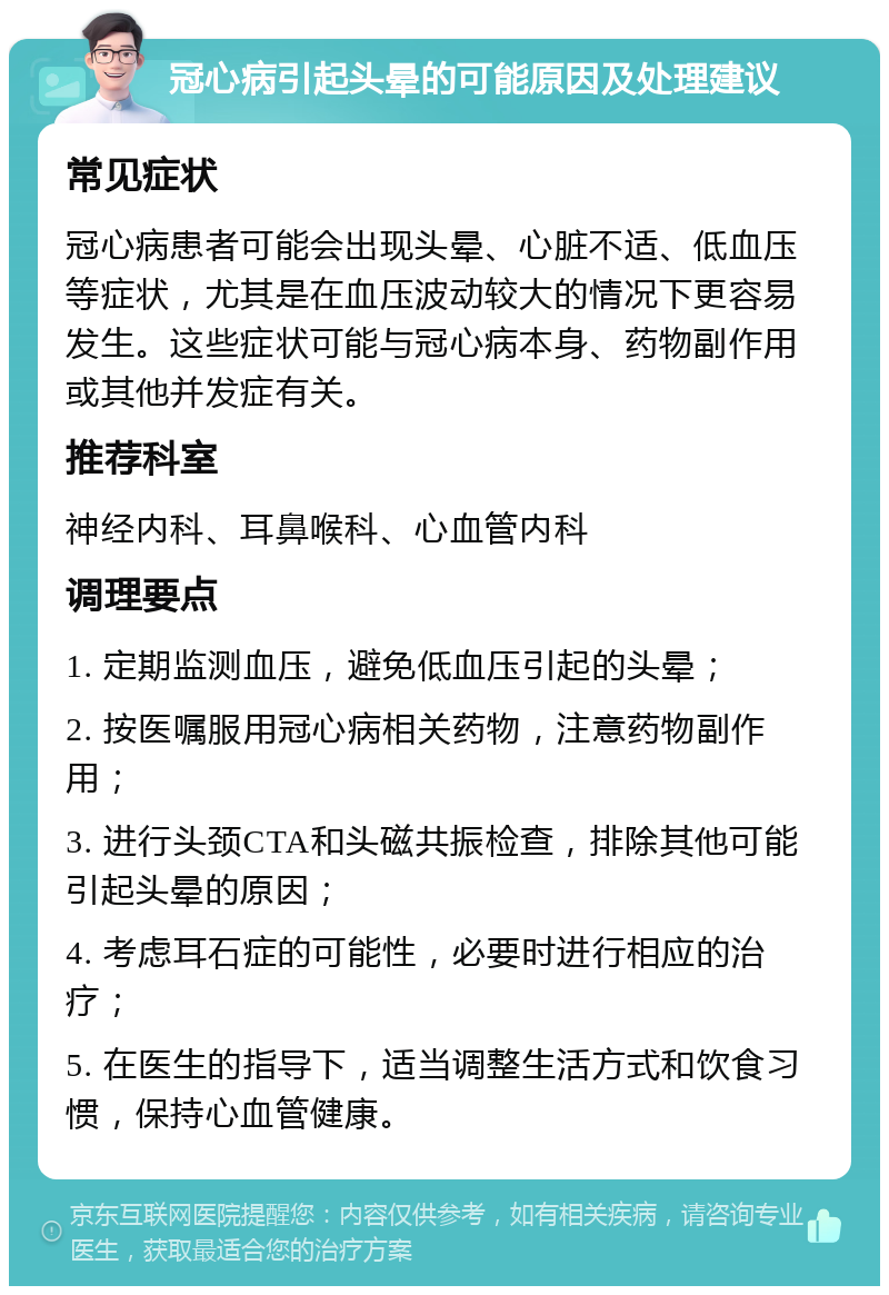 冠心病引起头晕的可能原因及处理建议 常见症状 冠心病患者可能会出现头晕、心脏不适、低血压等症状，尤其是在血压波动较大的情况下更容易发生。这些症状可能与冠心病本身、药物副作用或其他并发症有关。 推荐科室 神经内科、耳鼻喉科、心血管内科 调理要点 1. 定期监测血压，避免低血压引起的头晕； 2. 按医嘱服用冠心病相关药物，注意药物副作用； 3. 进行头颈CTA和头磁共振检查，排除其他可能引起头晕的原因； 4. 考虑耳石症的可能性，必要时进行相应的治疗； 5. 在医生的指导下，适当调整生活方式和饮食习惯，保持心血管健康。