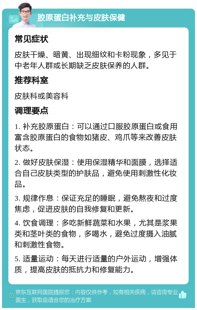 胶原蛋白补充与皮肤保健 常见症状 皮肤干燥、暗黄、出现细纹和卡粉现象，多见于中老年人群或长期缺乏皮肤保养的人群。 推荐科室 皮肤科或美容科 调理要点 1. 补充胶原蛋白：可以通过口服胶原蛋白或食用富含胶原蛋白的食物如猪皮、鸡爪等来改善皮肤状态。 2. 做好皮肤保湿：使用保湿精华和面膜，选择适合自己皮肤类型的护肤品，避免使用刺激性化妆品。 3. 规律作息：保证充足的睡眠，避免熬夜和过度焦虑，促进皮肤的自我修复和更新。 4. 饮食调理：多吃新鲜蔬菜和水果，尤其是浆果类和茎叶类的食物，多喝水，避免过度摄入油腻和刺激性食物。 5. 适量运动：每天进行适量的户外运动，增强体质，提高皮肤的抵抗力和修复能力。