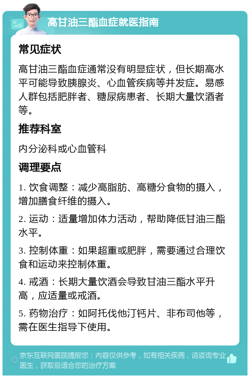 高甘油三酯血症就医指南 常见症状 高甘油三酯血症通常没有明显症状，但长期高水平可能导致胰腺炎、心血管疾病等并发症。易感人群包括肥胖者、糖尿病患者、长期大量饮酒者等。 推荐科室 内分泌科或心血管科 调理要点 1. 饮食调整：减少高脂肪、高糖分食物的摄入，增加膳食纤维的摄入。 2. 运动：适量增加体力活动，帮助降低甘油三酯水平。 3. 控制体重：如果超重或肥胖，需要通过合理饮食和运动来控制体重。 4. 戒酒：长期大量饮酒会导致甘油三酯水平升高，应适量或戒酒。 5. 药物治疗：如阿托伐他汀钙片、非布司他等，需在医生指导下使用。