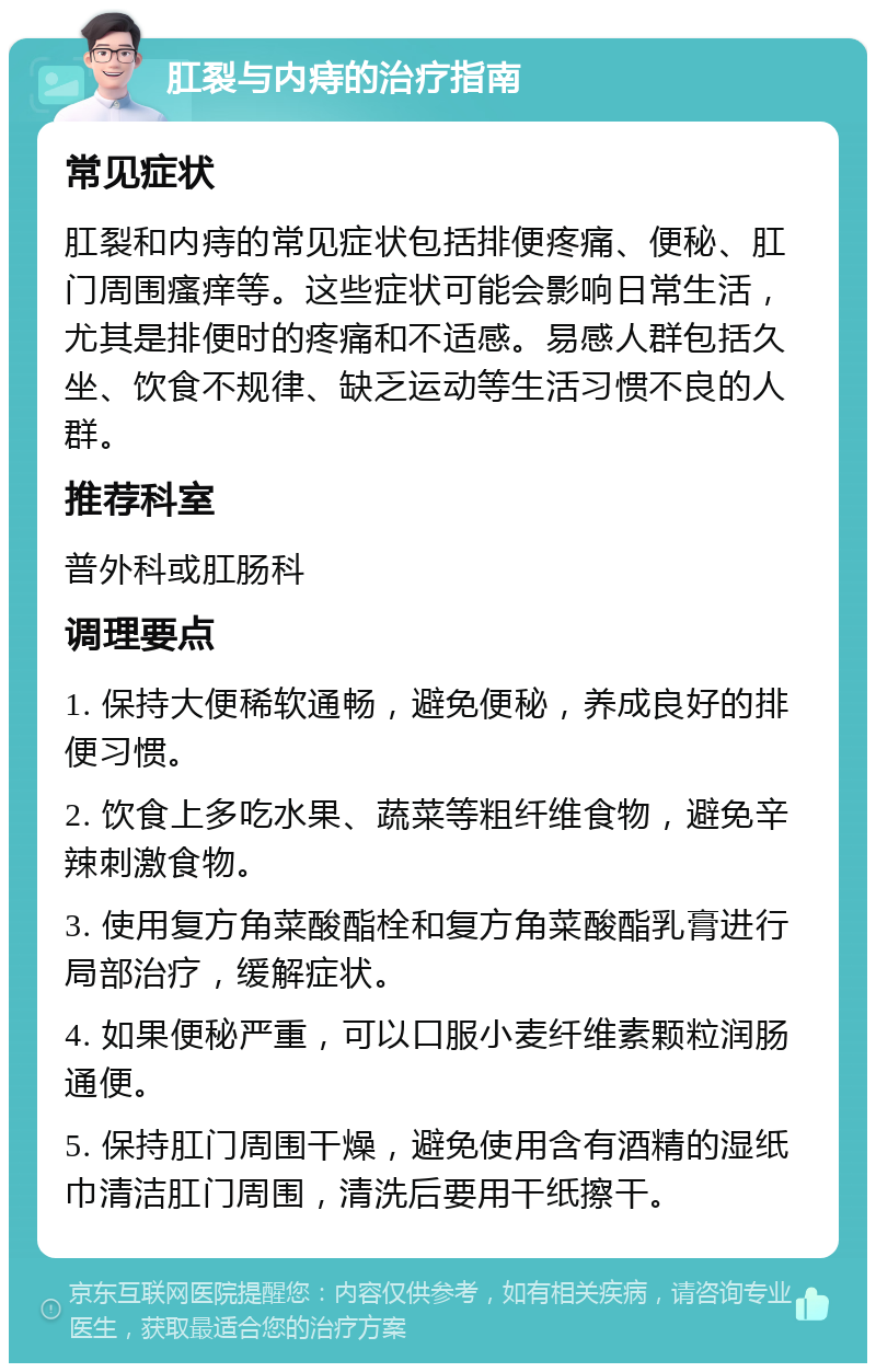 肛裂与内痔的治疗指南 常见症状 肛裂和内痔的常见症状包括排便疼痛、便秘、肛门周围瘙痒等。这些症状可能会影响日常生活，尤其是排便时的疼痛和不适感。易感人群包括久坐、饮食不规律、缺乏运动等生活习惯不良的人群。 推荐科室 普外科或肛肠科 调理要点 1. 保持大便稀软通畅，避免便秘，养成良好的排便习惯。 2. 饮食上多吃水果、蔬菜等粗纤维食物，避免辛辣刺激食物。 3. 使用复方角菜酸酯栓和复方角菜酸酯乳膏进行局部治疗，缓解症状。 4. 如果便秘严重，可以口服小麦纤维素颗粒润肠通便。 5. 保持肛门周围干燥，避免使用含有酒精的湿纸巾清洁肛门周围，清洗后要用干纸擦干。