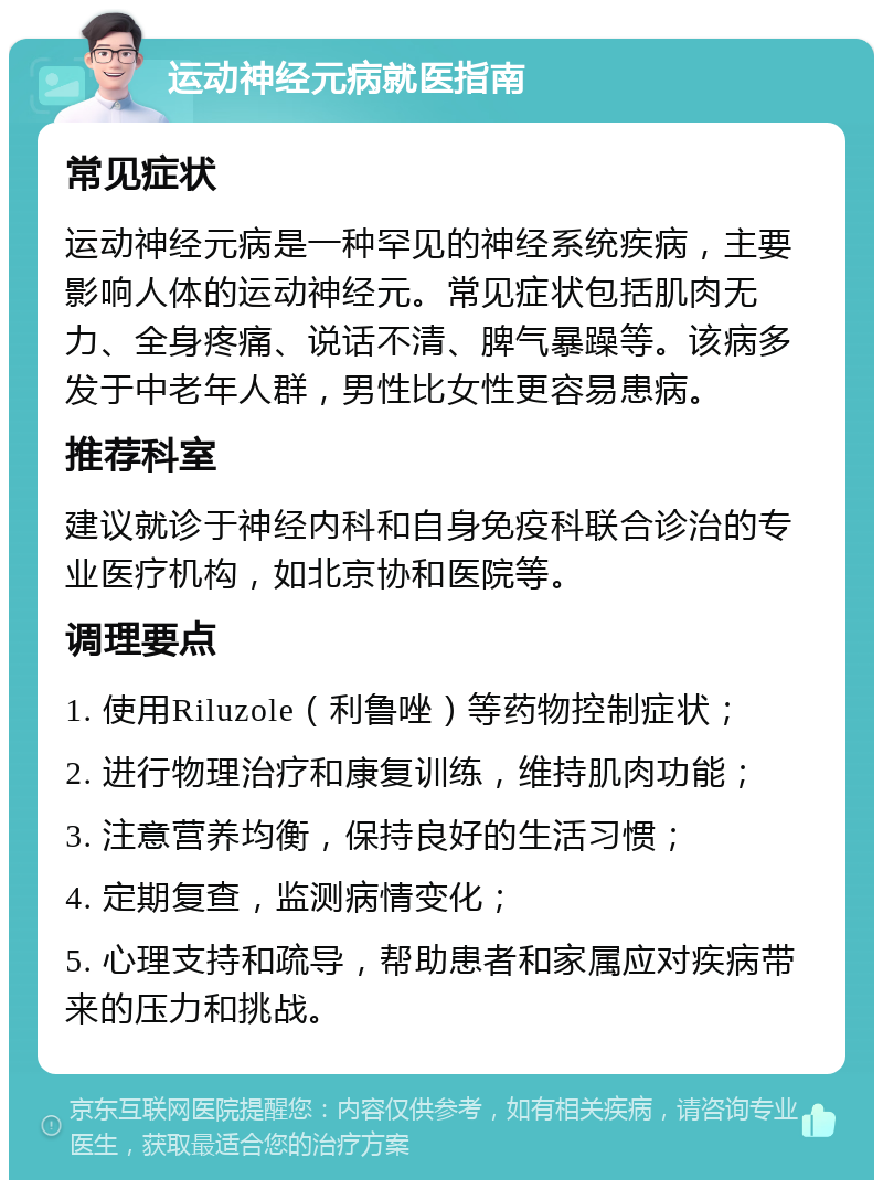 运动神经元病就医指南 常见症状 运动神经元病是一种罕见的神经系统疾病，主要影响人体的运动神经元。常见症状包括肌肉无力、全身疼痛、说话不清、脾气暴躁等。该病多发于中老年人群，男性比女性更容易患病。 推荐科室 建议就诊于神经内科和自身免疫科联合诊治的专业医疗机构，如北京协和医院等。 调理要点 1. 使用Riluzole（利鲁唑）等药物控制症状； 2. 进行物理治疗和康复训练，维持肌肉功能； 3. 注意营养均衡，保持良好的生活习惯； 4. 定期复查，监测病情变化； 5. 心理支持和疏导，帮助患者和家属应对疾病带来的压力和挑战。