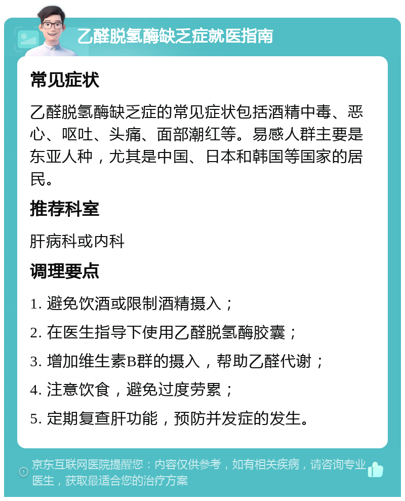 乙醛脱氢酶缺乏症就医指南 常见症状 乙醛脱氢酶缺乏症的常见症状包括酒精中毒、恶心、呕吐、头痛、面部潮红等。易感人群主要是东亚人种，尤其是中国、日本和韩国等国家的居民。 推荐科室 肝病科或内科 调理要点 1. 避免饮酒或限制酒精摄入； 2. 在医生指导下使用乙醛脱氢酶胶囊； 3. 增加维生素B群的摄入，帮助乙醛代谢； 4. 注意饮食，避免过度劳累； 5. 定期复查肝功能，预防并发症的发生。