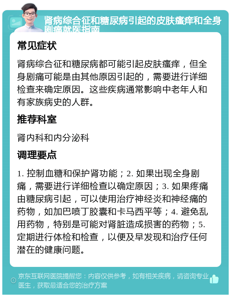 肾病综合征和糖尿病引起的皮肤瘙痒和全身剧痛就医指南 常见症状 肾病综合征和糖尿病都可能引起皮肤瘙痒，但全身剧痛可能是由其他原因引起的，需要进行详细检查来确定原因。这些疾病通常影响中老年人和有家族病史的人群。 推荐科室 肾内科和内分泌科 调理要点 1. 控制血糖和保护肾功能；2. 如果出现全身剧痛，需要进行详细检查以确定原因；3. 如果疼痛由糖尿病引起，可以使用治疗神经炎和神经痛的药物，如加巴喷丁胶囊和卡马西平等；4. 避免乱用药物，特别是可能对肾脏造成损害的药物；5. 定期进行体检和检查，以便及早发现和治疗任何潜在的健康问题。