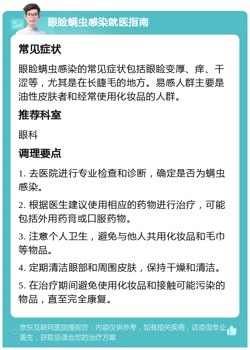 眼睑螨虫感染就医指南 常见症状 眼睑螨虫感染的常见症状包括眼睑变厚、痒、干涩等，尤其是在长睫毛的地方。易感人群主要是油性皮肤者和经常使用化妆品的人群。 推荐科室 眼科 调理要点 1. 去医院进行专业检查和诊断，确定是否为螨虫感染。 2. 根据医生建议使用相应的药物进行治疗，可能包括外用药膏或口服药物。 3. 注意个人卫生，避免与他人共用化妆品和毛巾等物品。 4. 定期清洁眼部和周围皮肤，保持干燥和清洁。 5. 在治疗期间避免使用化妆品和接触可能污染的物品，直至完全康复。