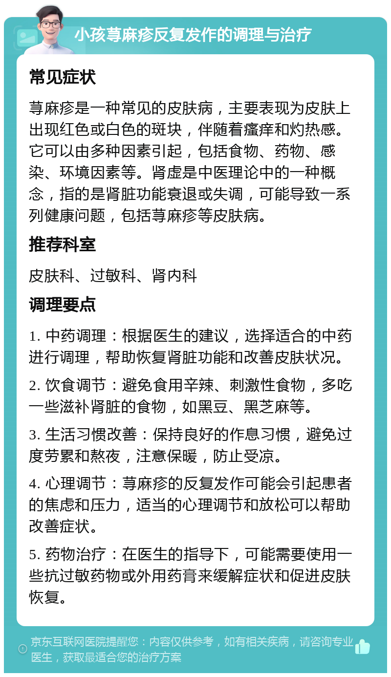 小孩荨麻疹反复发作的调理与治疗 常见症状 荨麻疹是一种常见的皮肤病，主要表现为皮肤上出现红色或白色的斑块，伴随着瘙痒和灼热感。它可以由多种因素引起，包括食物、药物、感染、环境因素等。肾虚是中医理论中的一种概念，指的是肾脏功能衰退或失调，可能导致一系列健康问题，包括荨麻疹等皮肤病。 推荐科室 皮肤科、过敏科、肾内科 调理要点 1. 中药调理：根据医生的建议，选择适合的中药进行调理，帮助恢复肾脏功能和改善皮肤状况。 2. 饮食调节：避免食用辛辣、刺激性食物，多吃一些滋补肾脏的食物，如黑豆、黑芝麻等。 3. 生活习惯改善：保持良好的作息习惯，避免过度劳累和熬夜，注意保暖，防止受凉。 4. 心理调节：荨麻疹的反复发作可能会引起患者的焦虑和压力，适当的心理调节和放松可以帮助改善症状。 5. 药物治疗：在医生的指导下，可能需要使用一些抗过敏药物或外用药膏来缓解症状和促进皮肤恢复。