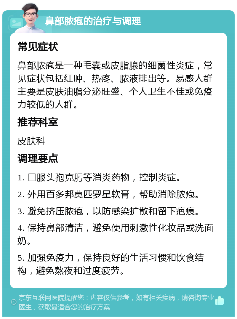 鼻部脓疱的治疗与调理 常见症状 鼻部脓疱是一种毛囊或皮脂腺的细菌性炎症，常见症状包括红肿、热疼、脓液排出等。易感人群主要是皮肤油脂分泌旺盛、个人卫生不佳或免疫力较低的人群。 推荐科室 皮肤科 调理要点 1. 口服头孢克肟等消炎药物，控制炎症。 2. 外用百多邦莫匹罗星软膏，帮助消除脓疱。 3. 避免挤压脓疱，以防感染扩散和留下疤痕。 4. 保持鼻部清洁，避免使用刺激性化妆品或洗面奶。 5. 加强免疫力，保持良好的生活习惯和饮食结构，避免熬夜和过度疲劳。