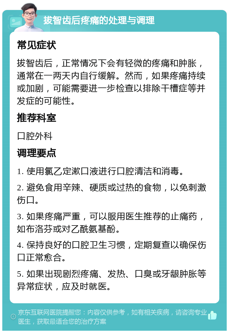 拔智齿后疼痛的处理与调理 常见症状 拔智齿后，正常情况下会有轻微的疼痛和肿胀，通常在一两天内自行缓解。然而，如果疼痛持续或加剧，可能需要进一步检查以排除干槽症等并发症的可能性。 推荐科室 口腔外科 调理要点 1. 使用氯乙定漱口液进行口腔清洁和消毒。 2. 避免食用辛辣、硬质或过热的食物，以免刺激伤口。 3. 如果疼痛严重，可以服用医生推荐的止痛药，如布洛芬或对乙酰氨基酚。 4. 保持良好的口腔卫生习惯，定期复查以确保伤口正常愈合。 5. 如果出现剧烈疼痛、发热、口臭或牙龈肿胀等异常症状，应及时就医。