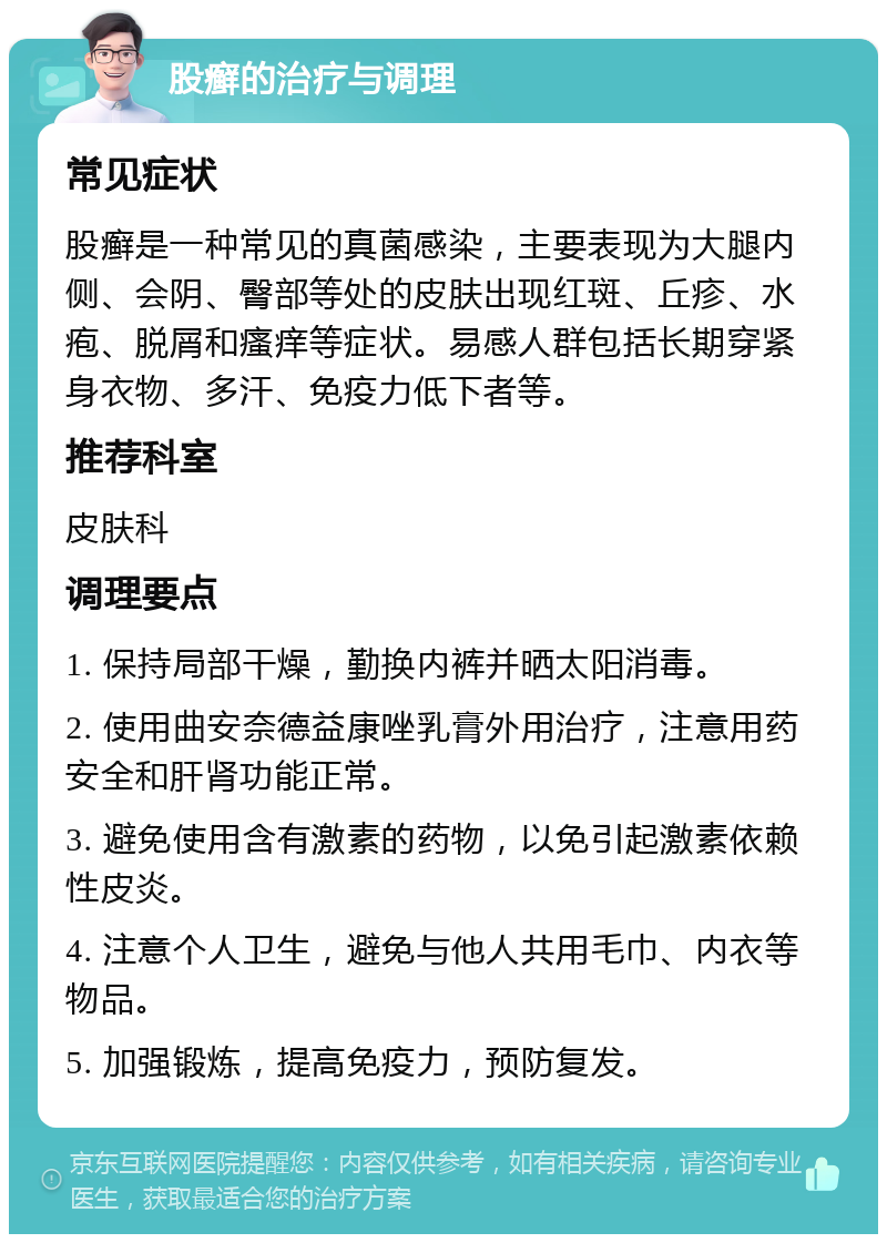 股癣的治疗与调理 常见症状 股癣是一种常见的真菌感染，主要表现为大腿内侧、会阴、臀部等处的皮肤出现红斑、丘疹、水疱、脱屑和瘙痒等症状。易感人群包括长期穿紧身衣物、多汗、免疫力低下者等。 推荐科室 皮肤科 调理要点 1. 保持局部干燥，勤换内裤并晒太阳消毒。 2. 使用曲安奈德益康唑乳膏外用治疗，注意用药安全和肝肾功能正常。 3. 避免使用含有激素的药物，以免引起激素依赖性皮炎。 4. 注意个人卫生，避免与他人共用毛巾、内衣等物品。 5. 加强锻炼，提高免疫力，预防复发。