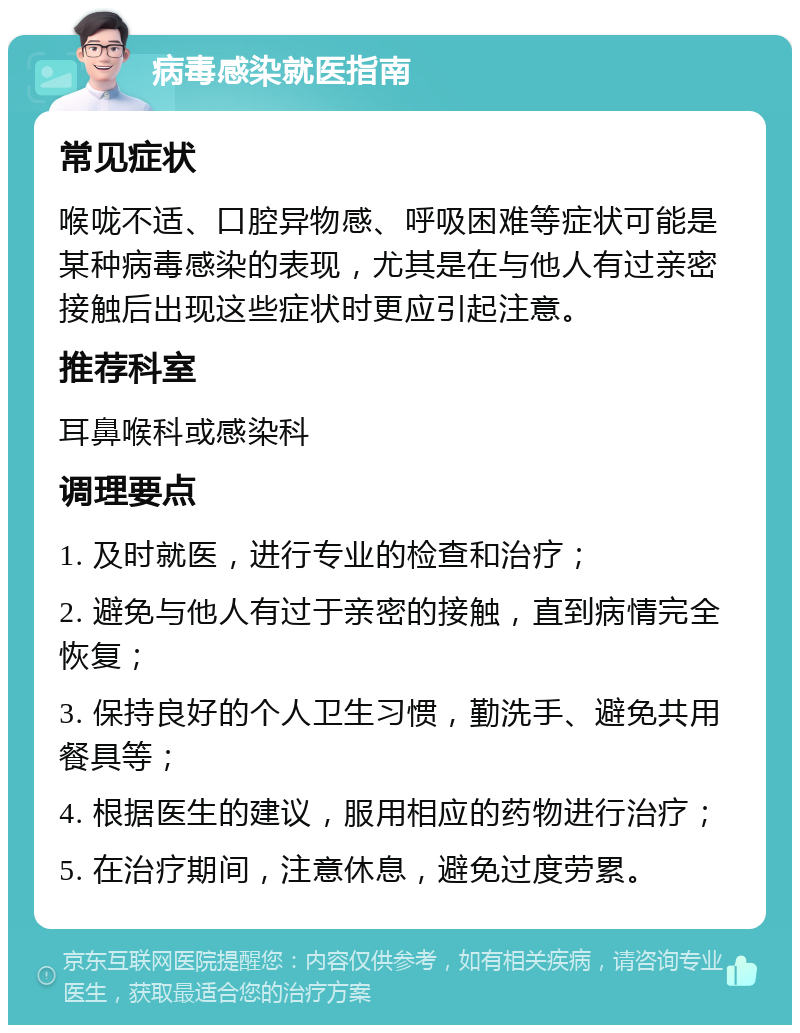 病毒感染就医指南 常见症状 喉咙不适、口腔异物感、呼吸困难等症状可能是某种病毒感染的表现，尤其是在与他人有过亲密接触后出现这些症状时更应引起注意。 推荐科室 耳鼻喉科或感染科 调理要点 1. 及时就医，进行专业的检查和治疗； 2. 避免与他人有过于亲密的接触，直到病情完全恢复； 3. 保持良好的个人卫生习惯，勤洗手、避免共用餐具等； 4. 根据医生的建议，服用相应的药物进行治疗； 5. 在治疗期间，注意休息，避免过度劳累。