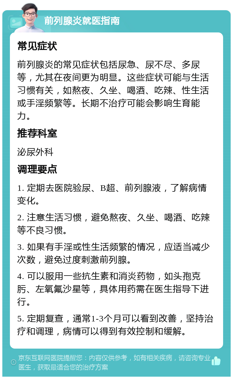 前列腺炎就医指南 常见症状 前列腺炎的常见症状包括尿急、尿不尽、多尿等，尤其在夜间更为明显。这些症状可能与生活习惯有关，如熬夜、久坐、喝酒、吃辣、性生活或手淫频繁等。长期不治疗可能会影响生育能力。 推荐科室 泌尿外科 调理要点 1. 定期去医院验尿、B超、前列腺液，了解病情变化。 2. 注意生活习惯，避免熬夜、久坐、喝酒、吃辣等不良习惯。 3. 如果有手淫或性生活频繁的情况，应适当减少次数，避免过度刺激前列腺。 4. 可以服用一些抗生素和消炎药物，如头孢克肟、左氧氟沙星等，具体用药需在医生指导下进行。 5. 定期复查，通常1-3个月可以看到改善，坚持治疗和调理，病情可以得到有效控制和缓解。