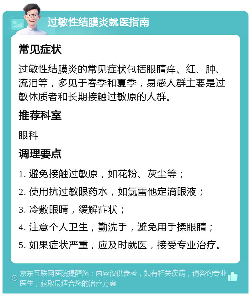 过敏性结膜炎就医指南 常见症状 过敏性结膜炎的常见症状包括眼睛痒、红、肿、流泪等，多见于春季和夏季，易感人群主要是过敏体质者和长期接触过敏原的人群。 推荐科室 眼科 调理要点 1. 避免接触过敏原，如花粉、灰尘等； 2. 使用抗过敏眼药水，如氯雷他定滴眼液； 3. 冷敷眼睛，缓解症状； 4. 注意个人卫生，勤洗手，避免用手揉眼睛； 5. 如果症状严重，应及时就医，接受专业治疗。