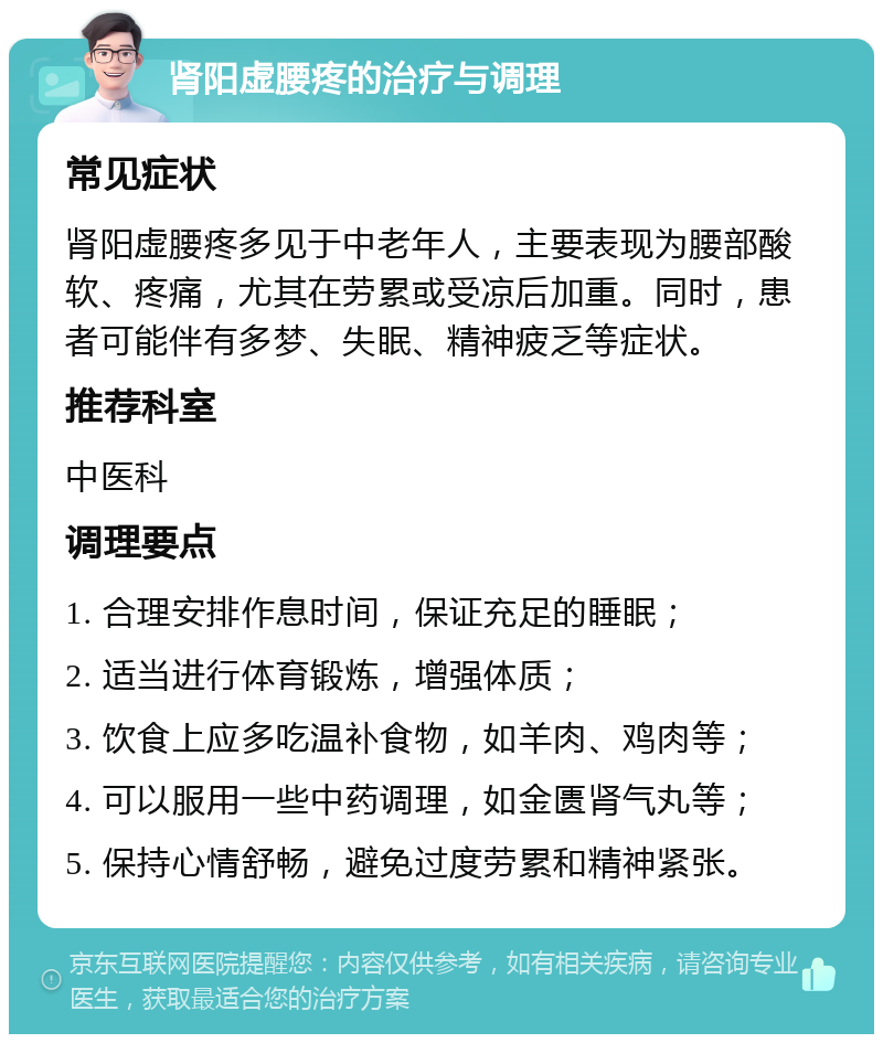 肾阳虚腰疼的治疗与调理 常见症状 肾阳虚腰疼多见于中老年人，主要表现为腰部酸软、疼痛，尤其在劳累或受凉后加重。同时，患者可能伴有多梦、失眠、精神疲乏等症状。 推荐科室 中医科 调理要点 1. 合理安排作息时间，保证充足的睡眠； 2. 适当进行体育锻炼，增强体质； 3. 饮食上应多吃温补食物，如羊肉、鸡肉等； 4. 可以服用一些中药调理，如金匮肾气丸等； 5. 保持心情舒畅，避免过度劳累和精神紧张。