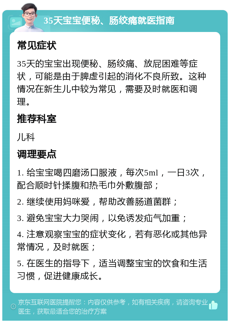 35天宝宝便秘、肠绞痛就医指南 常见症状 35天的宝宝出现便秘、肠绞痛、放屁困难等症状，可能是由于脾虚引起的消化不良所致。这种情况在新生儿中较为常见，需要及时就医和调理。 推荐科室 儿科 调理要点 1. 给宝宝喝四磨汤口服液，每次5ml，一日3次，配合顺时针揉腹和热毛巾外敷腹部； 2. 继续使用妈咪爱，帮助改善肠道菌群； 3. 避免宝宝大力哭闹，以免诱发疝气加重； 4. 注意观察宝宝的症状变化，若有恶化或其他异常情况，及时就医； 5. 在医生的指导下，适当调整宝宝的饮食和生活习惯，促进健康成长。