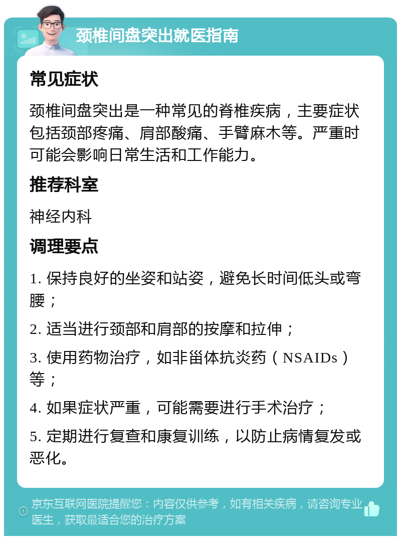 颈椎间盘突出就医指南 常见症状 颈椎间盘突出是一种常见的脊椎疾病，主要症状包括颈部疼痛、肩部酸痛、手臂麻木等。严重时可能会影响日常生活和工作能力。 推荐科室 神经内科 调理要点 1. 保持良好的坐姿和站姿，避免长时间低头或弯腰； 2. 适当进行颈部和肩部的按摩和拉伸； 3. 使用药物治疗，如非甾体抗炎药（NSAIDs）等； 4. 如果症状严重，可能需要进行手术治疗； 5. 定期进行复查和康复训练，以防止病情复发或恶化。