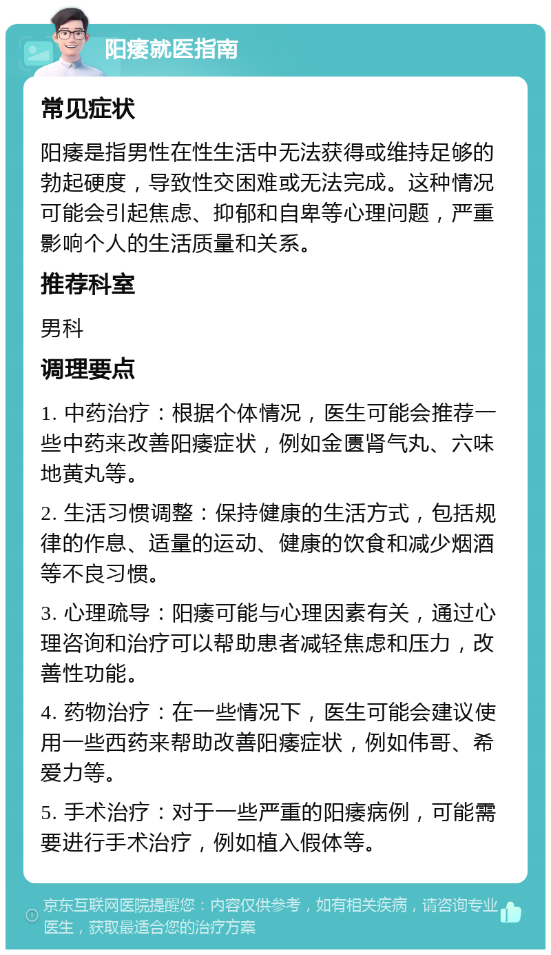 阳痿就医指南 常见症状 阳痿是指男性在性生活中无法获得或维持足够的勃起硬度，导致性交困难或无法完成。这种情况可能会引起焦虑、抑郁和自卑等心理问题，严重影响个人的生活质量和关系。 推荐科室 男科 调理要点 1. 中药治疗：根据个体情况，医生可能会推荐一些中药来改善阳痿症状，例如金匮肾气丸、六味地黄丸等。 2. 生活习惯调整：保持健康的生活方式，包括规律的作息、适量的运动、健康的饮食和减少烟酒等不良习惯。 3. 心理疏导：阳痿可能与心理因素有关，通过心理咨询和治疗可以帮助患者减轻焦虑和压力，改善性功能。 4. 药物治疗：在一些情况下，医生可能会建议使用一些西药来帮助改善阳痿症状，例如伟哥、希爱力等。 5. 手术治疗：对于一些严重的阳痿病例，可能需要进行手术治疗，例如植入假体等。