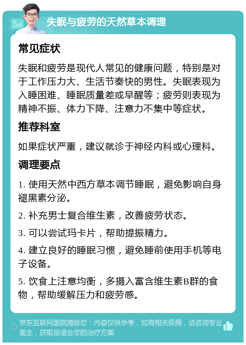 失眠与疲劳的天然草本调理 常见症状 失眠和疲劳是现代人常见的健康问题，特别是对于工作压力大、生活节奏快的男性。失眠表现为入睡困难、睡眠质量差或早醒等；疲劳则表现为精神不振、体力下降、注意力不集中等症状。 推荐科室 如果症状严重，建议就诊于神经内科或心理科。 调理要点 1. 使用天然中西方草本调节睡眠，避免影响自身褪黑素分泌。 2. 补充男士复合维生素，改善疲劳状态。 3. 可以尝试玛卡片，帮助提振精力。 4. 建立良好的睡眠习惯，避免睡前使用手机等电子设备。 5. 饮食上注意均衡，多摄入富含维生素B群的食物，帮助缓解压力和疲劳感。