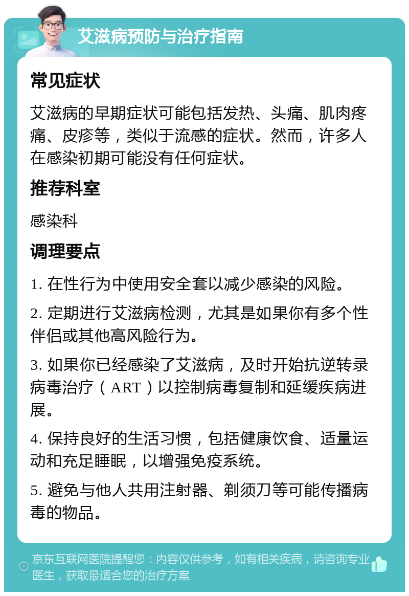 艾滋病预防与治疗指南 常见症状 艾滋病的早期症状可能包括发热、头痛、肌肉疼痛、皮疹等，类似于流感的症状。然而，许多人在感染初期可能没有任何症状。 推荐科室 感染科 调理要点 1. 在性行为中使用安全套以减少感染的风险。 2. 定期进行艾滋病检测，尤其是如果你有多个性伴侣或其他高风险行为。 3. 如果你已经感染了艾滋病，及时开始抗逆转录病毒治疗（ART）以控制病毒复制和延缓疾病进展。 4. 保持良好的生活习惯，包括健康饮食、适量运动和充足睡眠，以增强免疫系统。 5. 避免与他人共用注射器、剃须刀等可能传播病毒的物品。