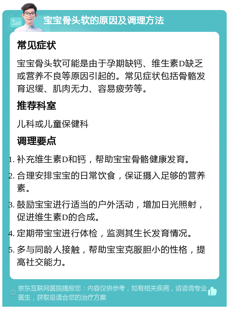 宝宝骨头软的原因及调理方法 常见症状 宝宝骨头软可能是由于孕期缺钙、维生素D缺乏或营养不良等原因引起的。常见症状包括骨骼发育迟缓、肌肉无力、容易疲劳等。 推荐科室 儿科或儿童保健科 调理要点 补充维生素D和钙，帮助宝宝骨骼健康发育。 合理安排宝宝的日常饮食，保证摄入足够的营养素。 鼓励宝宝进行适当的户外活动，增加日光照射，促进维生素D的合成。 定期带宝宝进行体检，监测其生长发育情况。 多与同龄人接触，帮助宝宝克服胆小的性格，提高社交能力。