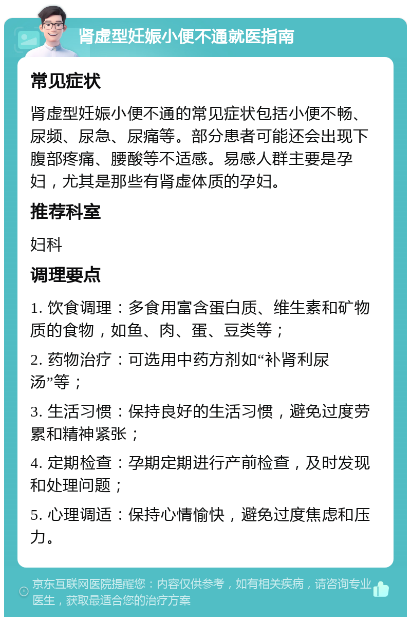 肾虚型妊娠小便不通就医指南 常见症状 肾虚型妊娠小便不通的常见症状包括小便不畅、尿频、尿急、尿痛等。部分患者可能还会出现下腹部疼痛、腰酸等不适感。易感人群主要是孕妇，尤其是那些有肾虚体质的孕妇。 推荐科室 妇科 调理要点 1. 饮食调理：多食用富含蛋白质、维生素和矿物质的食物，如鱼、肉、蛋、豆类等； 2. 药物治疗：可选用中药方剂如“补肾利尿汤”等； 3. 生活习惯：保持良好的生活习惯，避免过度劳累和精神紧张； 4. 定期检查：孕期定期进行产前检查，及时发现和处理问题； 5. 心理调适：保持心情愉快，避免过度焦虑和压力。