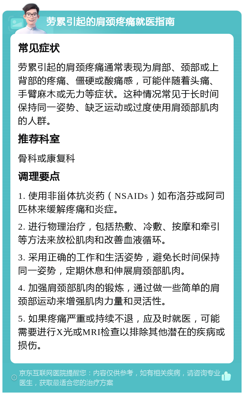 劳累引起的肩颈疼痛就医指南 常见症状 劳累引起的肩颈疼痛通常表现为肩部、颈部或上背部的疼痛、僵硬或酸痛感，可能伴随着头痛、手臂麻木或无力等症状。这种情况常见于长时间保持同一姿势、缺乏运动或过度使用肩颈部肌肉的人群。 推荐科室 骨科或康复科 调理要点 1. 使用非甾体抗炎药（NSAIDs）如布洛芬或阿司匹林来缓解疼痛和炎症。 2. 进行物理治疗，包括热敷、冷敷、按摩和牵引等方法来放松肌肉和改善血液循环。 3. 采用正确的工作和生活姿势，避免长时间保持同一姿势，定期休息和伸展肩颈部肌肉。 4. 加强肩颈部肌肉的锻炼，通过做一些简单的肩颈部运动来增强肌肉力量和灵活性。 5. 如果疼痛严重或持续不退，应及时就医，可能需要进行X光或MRI检查以排除其他潜在的疾病或损伤。