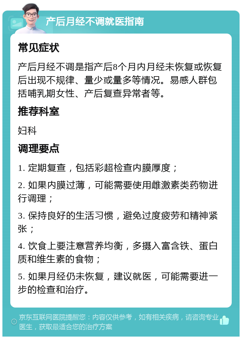 产后月经不调就医指南 常见症状 产后月经不调是指产后8个月内月经未恢复或恢复后出现不规律、量少或量多等情况。易感人群包括哺乳期女性、产后复查异常者等。 推荐科室 妇科 调理要点 1. 定期复查，包括彩超检查内膜厚度； 2. 如果内膜过薄，可能需要使用雌激素类药物进行调理； 3. 保持良好的生活习惯，避免过度疲劳和精神紧张； 4. 饮食上要注意营养均衡，多摄入富含铁、蛋白质和维生素的食物； 5. 如果月经仍未恢复，建议就医，可能需要进一步的检查和治疗。