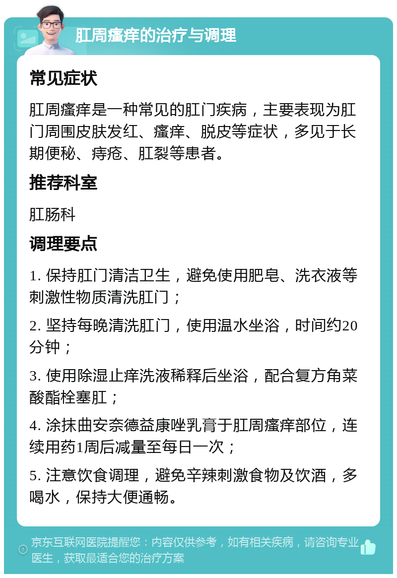 肛周瘙痒的治疗与调理 常见症状 肛周瘙痒是一种常见的肛门疾病，主要表现为肛门周围皮肤发红、瘙痒、脱皮等症状，多见于长期便秘、痔疮、肛裂等患者。 推荐科室 肛肠科 调理要点 1. 保持肛门清洁卫生，避免使用肥皂、洗衣液等刺激性物质清洗肛门； 2. 坚持每晚清洗肛门，使用温水坐浴，时间约20分钟； 3. 使用除湿止痒洗液稀释后坐浴，配合复方角菜酸酯栓塞肛； 4. 涂抹曲安奈德益康唑乳膏于肛周瘙痒部位，连续用药1周后减量至每日一次； 5. 注意饮食调理，避免辛辣刺激食物及饮酒，多喝水，保持大便通畅。