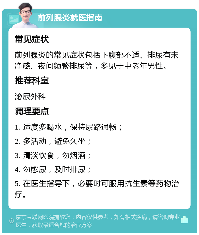 前列腺炎就医指南 常见症状 前列腺炎的常见症状包括下腹部不适、排尿有未净感、夜间频繁排尿等，多见于中老年男性。 推荐科室 泌尿外科 调理要点 1. 适度多喝水，保持尿路通畅； 2. 多活动，避免久坐； 3. 清淡饮食，勿烟酒； 4. 勿憋尿，及时排尿； 5. 在医生指导下，必要时可服用抗生素等药物治疗。